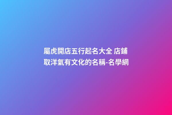 屬虎開店五行起名大全 店鋪取洋氣有文化的名稱-名學網-第1張-店鋪起名-玄機派